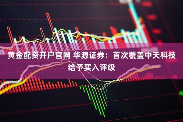 黄金配资开户官网 华源证券：首次覆盖中天科技给予买入评级
