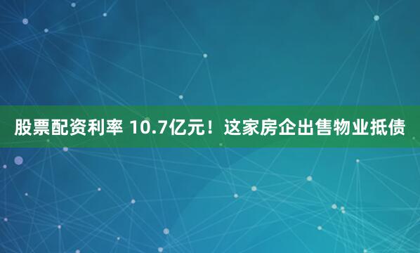 股票配资利率 10.7亿元！这家房企出售物业抵债