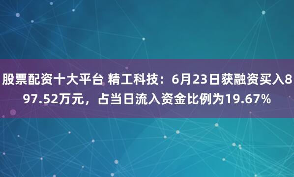 股票配资十大平台 精工科技：6月23日获融资买入897.52万元，占当日流入资金比例为19.67%