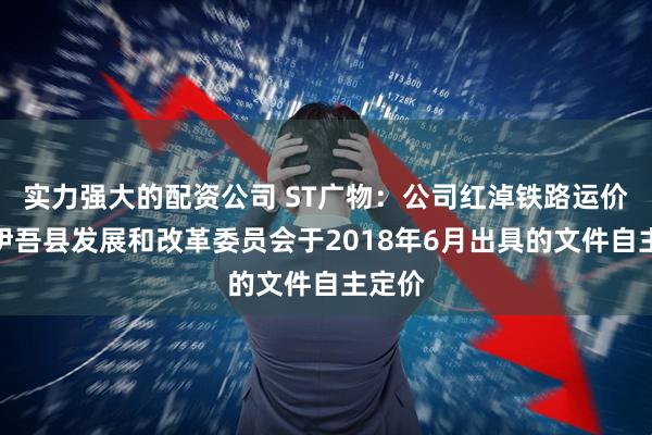 实力强大的配资公司 ST广物：公司红淖铁路运价根据伊吾县发展和改革委员会于2018年6月出具的文件自主定价