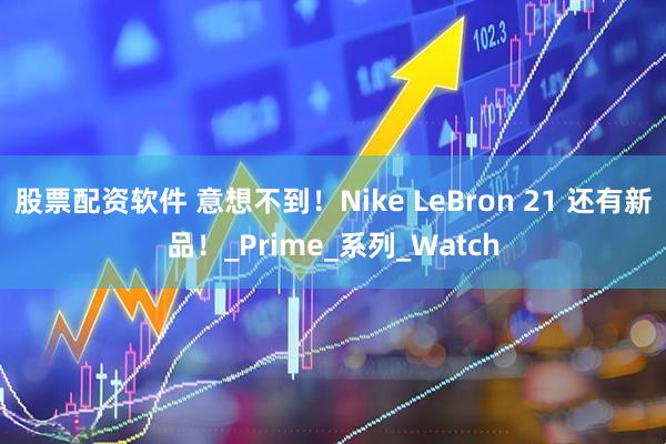 股票配资软件 意想不到！Nike LeBron 21 还有新品！_Prime_系列_Watch