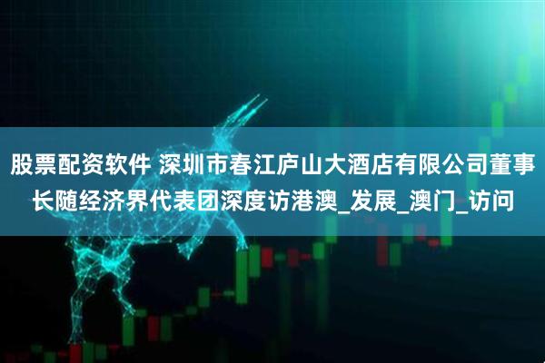 股票配资软件 深圳市春江庐山大酒店有限公司董事长随经济界代表团深度访港澳_发展_澳门_访问