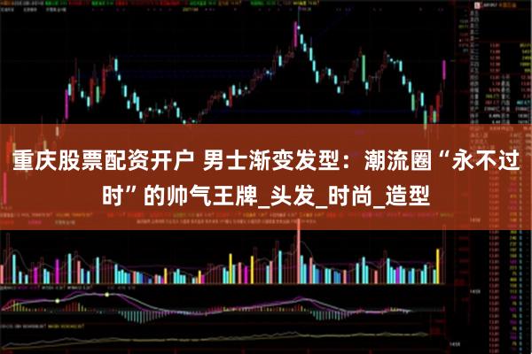 重庆股票配资开户 男士渐变发型：潮流圈“永不过时”的帅气王牌_头发_时尚_造型