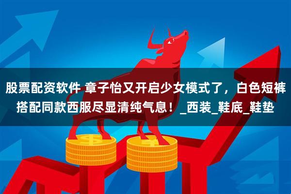 股票配资软件 章子怡又开启少女模式了，白色短裤搭配同款西服尽显清纯气息！_西装_鞋底_鞋垫