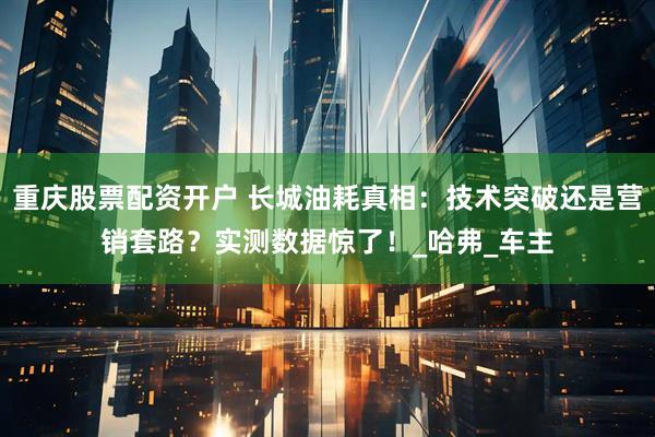 重庆股票配资开户 长城油耗真相：技术突破还是营销套路？实测数据惊了！_哈弗_车主