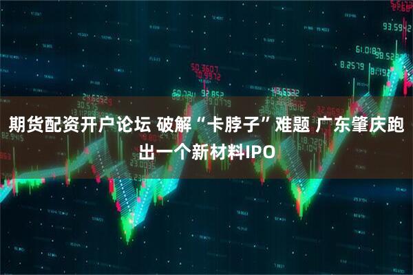 期货配资开户论坛 破解“卡脖子”难题 广东肇庆跑出一个新材料IPO