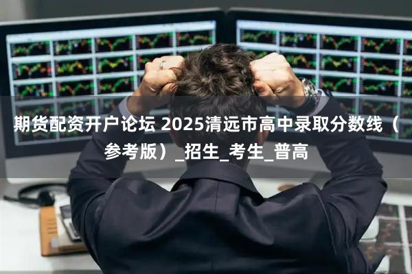 期货配资开户论坛 2025清远市高中录取分数线（参考版）_招生_考生_普高