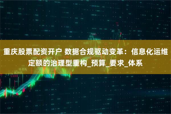 重庆股票配资开户 数据合规驱动变革：信息化运维定额的治理型重构_预算_要求_体系