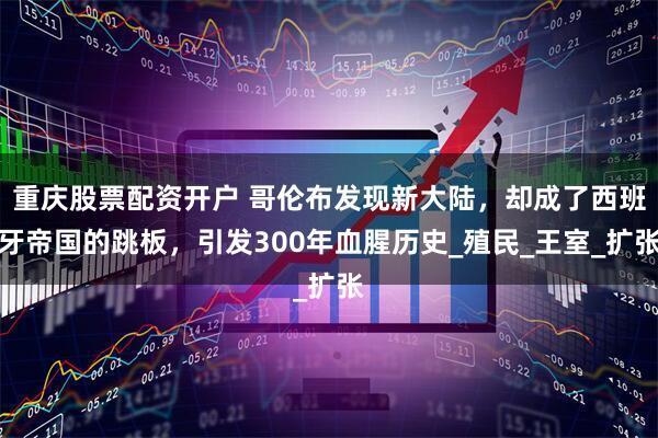 重庆股票配资开户 哥伦布发现新大陆，却成了西班牙帝国的跳板，引发300年血腥历史_殖民_王室_扩张