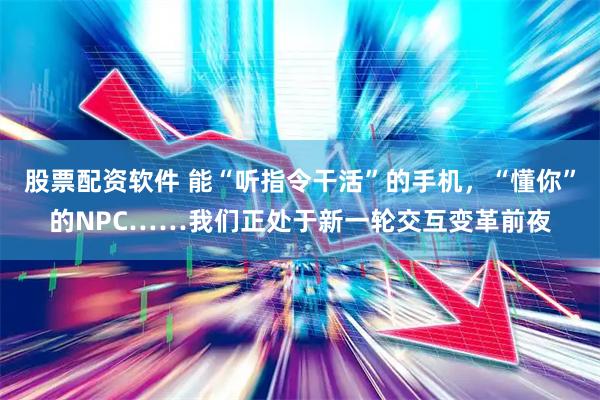 股票配资软件 能“听指令干活”的手机，“懂你”的NPC……我们正处于新一轮交互变革前夜